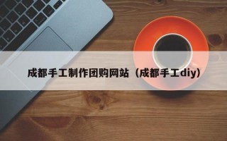 定边成都手工制作团购网站（成都手工diy）