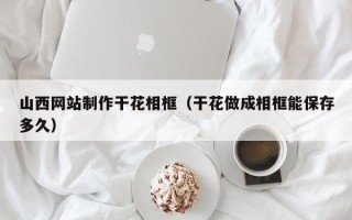 定边山西网站制作干花相框（干花做成相框能保存多久）